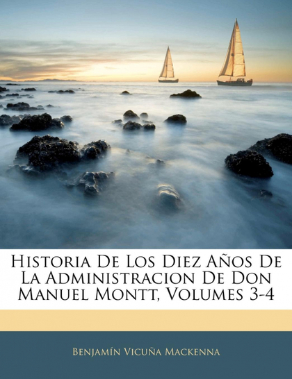 HISTORIA DE LOS DIEZ AÑOS DE LA ADMINISTRACION DE DON MANUEL MONTT, VOLUMES 3-4
