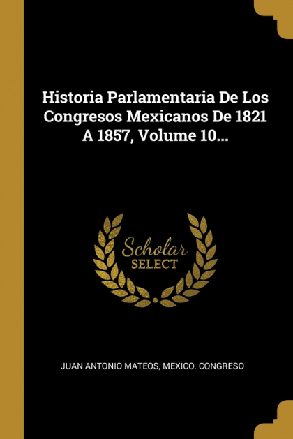 HISTORIA PARLAMENTARIA DE LOS CONGRESOS MEXICANOS DE 1821 A 1857, VOLUME 10...