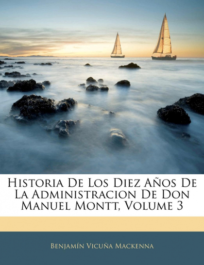 HISTORIA DE LOS DIEZ AÑOS DE LA ADMINISTRACION DE DON MANUEL MONTT, VOLUME 3