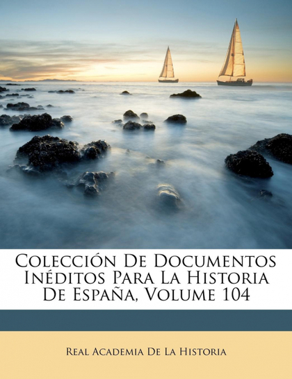 COLECCIÓN DE DOCUMENTOS INÉDITOS PARA LA HISTORIA DE ESPAÑA, VOLUME 104