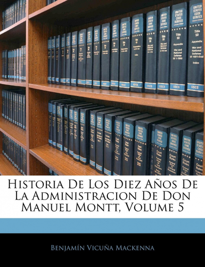 HISTORIA DE LOS DIEZ AOS DE LA ADMINISTRACION DE DON MANUEL MONTT, VOLUME 5