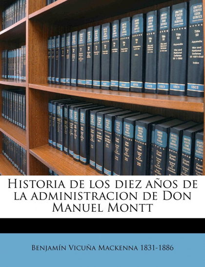 HISTORIA DE LOS DIEZ AÑOS DE LA ADMINISTRACION DE DON MANUEL MONTT VOLUME 1
