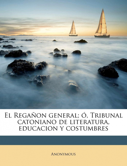 EL REGAÑON GENERAL; Ó, TRIBUNAL CATONIANO DE LITERATURA, EDUCACION Y COSTUMBRE,