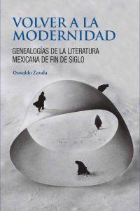 VOLVER A LA MODERNIDAD. GENEALOGIAS DE LA LITERATURA MEXICANA DE FIN DE SIGLO