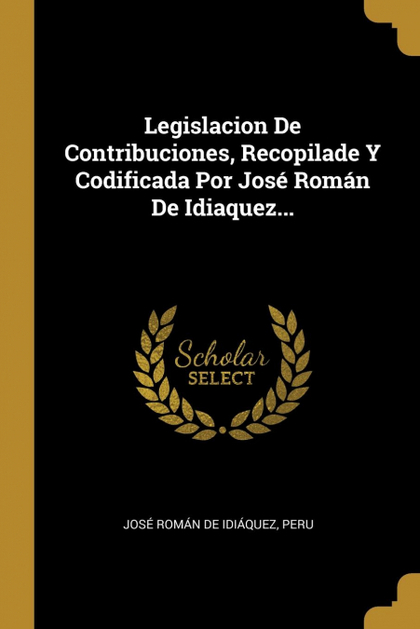 LEGISLACION DE CONTRIBUCIONES, RECOPILADE Y CODIFICADA POR JOSÉ ROMÁN DE IDIAQUE