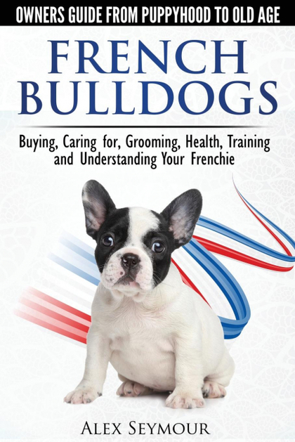 FRENCH BULLDOGS - OWNERS GUIDE FROM PUPPY TO OLD AGE. BUYING, CARING FOR, GROOMI