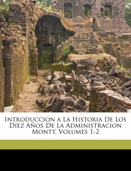 INTRODUCCION A LA HISTORIA DE LOS DIEZ AÑOS DE LA ADMINISTRACION MONTT, VOLUMES