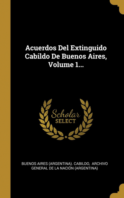 ACUERDOS DEL EXTINGUIDO CABILDO DE BUENOS AIRES, VOLUME 1...