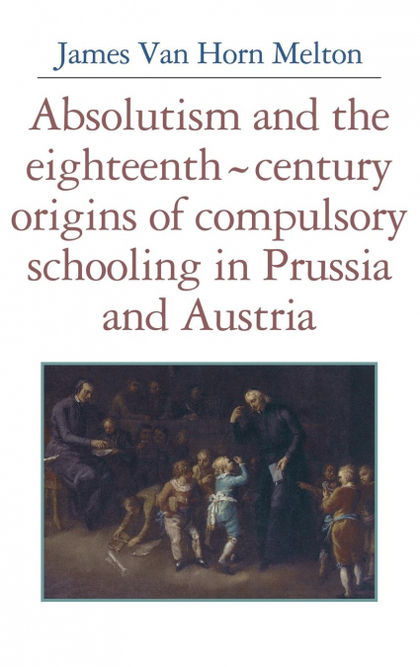 ABSOLUTISM AND THE EIGHTEENTH-CENTURY ORIGINS OF COMPULSORY SCHOOLING IN PRUSSIA