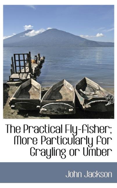 THE PRACTICAL FLY-FISHER; MORE PARTICULARLY FOR GRAYLING OR UMBER