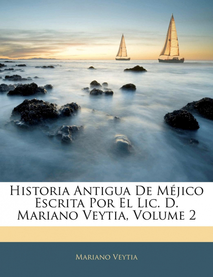 HISTORIA ANTIGUA DE MÉJICO ESCRITA POR EL LIC. D. MARIANO VEYTIA, VOLUME 2