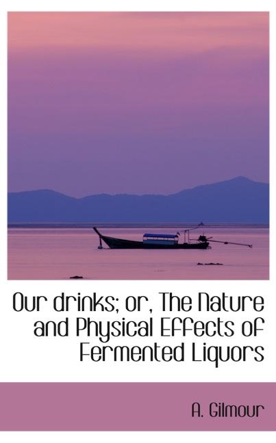 OUR DRINKS; OR, THE NATURE AND PHYSICAL EFFECTS OF FERMENTED LIQUORS