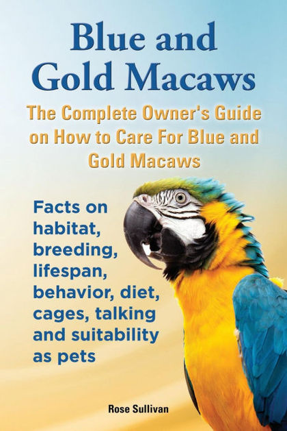 BLUE AND GOLD MACAWS, THE COMPLETE OWNER'S GUIDE ON HOW TO CARE FOR BLUE AND YEL